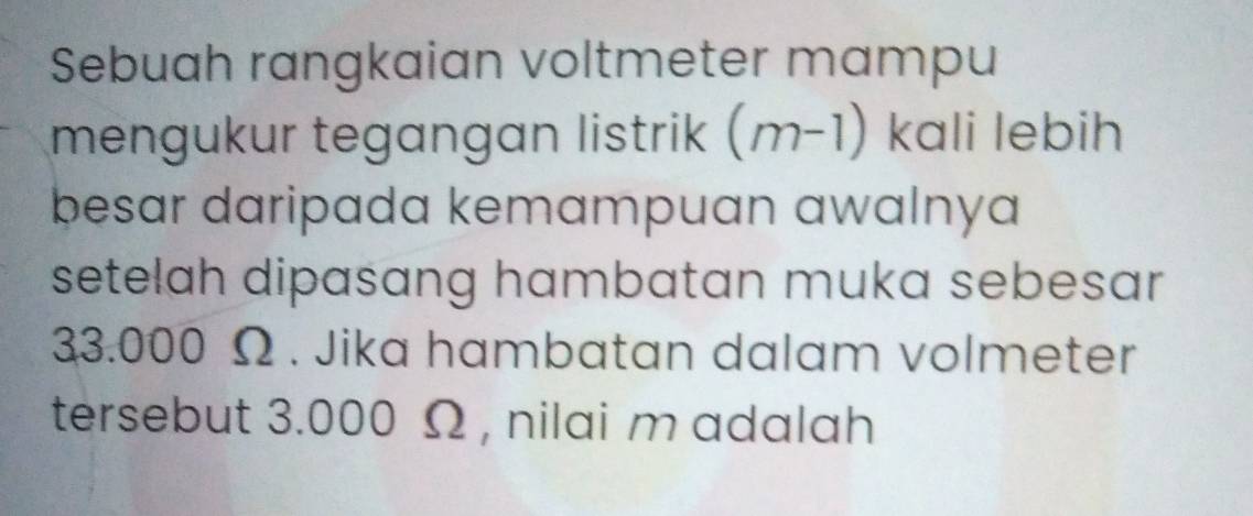 Sebuah rangkaian voltmeter mampu 
mengukur tegangan listrik (m-1) kali lebih 
besar daripada kemampuan awalnya 
setelah dipasang hambatan muka sebesar
33.000 Ω. Jika hambatan dalam volmeter 
tersebut 3.000 Ω , nilai m adalah