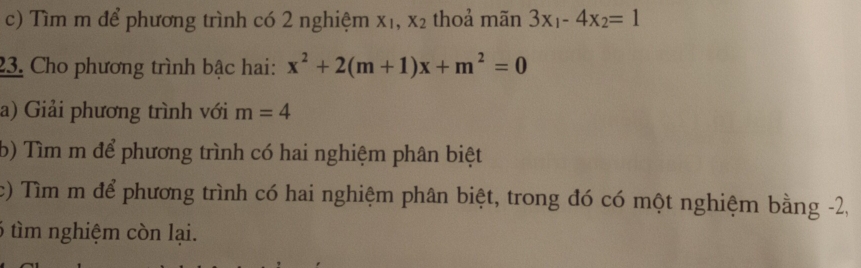 Tìm m để phương trình có 2 nghiệm X_1, X_2 thoả mãn 3x_1-4x_2=1
23. Cho phương trình bậc hai: x^2+2(m+1)x+m^2=0
a) Giải phương trình với m=4
b) Tìm m để phương trình có hai nghiệm phân biệt 
c) Tìm m để phương trình có hai nghiệm phân biệt, trong đó có một nghiệm bằng -2, 
6 tìm nghiệm còn lại.