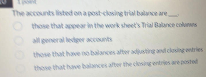 The accounts listed on a post-closing trial balance are_ 、
those that appear in the work sheet's Trial Balance columns
all general ledger accounts
those that have no balances after adjusting and closing entries.
those that have balances after the closing entries are posted