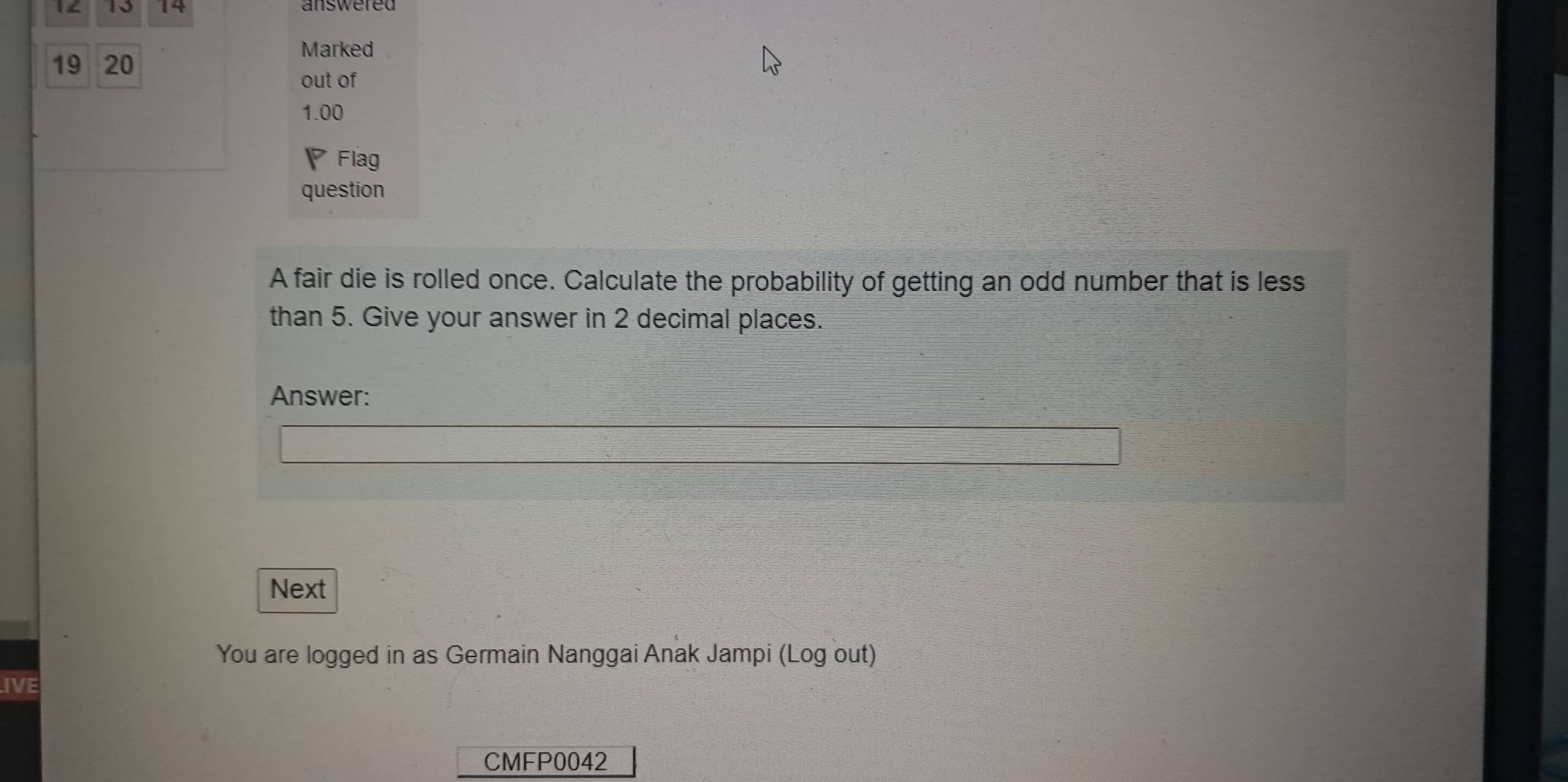 10 14 
19 20 
Marked 
out of 
1.00 
Flag 
question 
A fair die is rolled once. Calculate the probability of getting an odd number that is less 
than 5. Give your answer in 2 decimal places. 
Answer: 
Next 
You are logged in as Germain Nanggai Anak Jampi (Log out) 
IVE 
CMFP0042