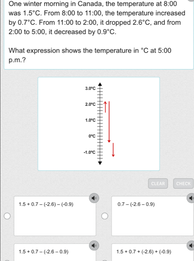 One winter morning in Canada, the temperature at 8:00 
was 1.5°C. From 8:00 to 11:00 , the temperature increased
by 0.7°C. From 11:00 to 2:00 , it dropped 2.6°C , and from
2:00 to 5:00 , it decreased by 0.9°C. 
What expression shows the temperature in°C at 5:00 
p.m.?
3.0°C
2.0°C
1.0°C
0°C
-1.0°C
CLEAR CHECK
1.5+0.7-(-2.6)-(-0.9)
0.7-(-2.6-0.9)
1.5+0.7-(-2.6-0.9)
1.5+0.7+(-2.6)+(-0.9)