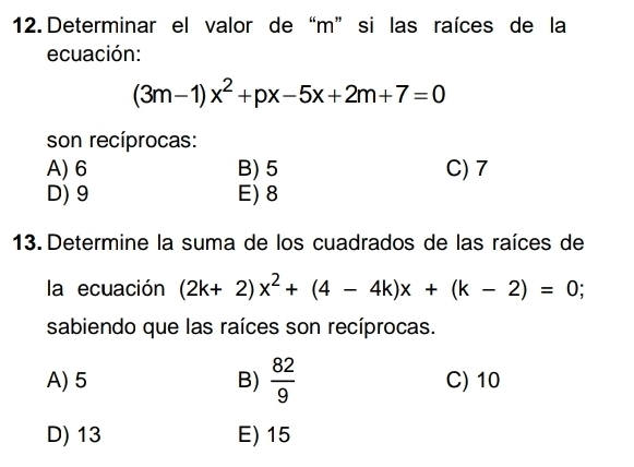 Determinar el valor de“ m ” si las raíces de la
ecuación:
(3m-1)x^2+px-5x+2m+7=0
son recíprocas:
A) 6 B) 5 C) 7
D) 9 E) 8
13. Determine la suma de los cuadrados de las raíces de
la ecuación (2k+2)x^2+(4-4k)x+(k-2)=0
sabiendo que las raíces son recíprocas.
A) 5 B)  82/9  C) 10
D) 13 E) 15