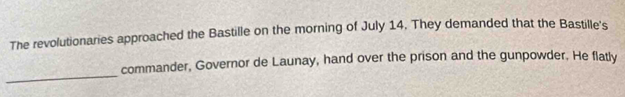 The revolutionaries approached the Bastille on the morning of July 14. They demanded that the Bastille's 
_ 
commander, Governor de Launay, hand over the prison and the gunpowder. He flatly