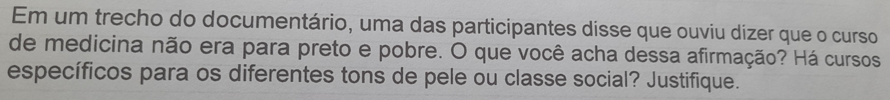 Em um trecho do documentário, uma das participantes disse que ouviu dizer que o curso 
de medicina não era para preto e pobre. O que você acha dessa afirmação? Há cursos 
específicos para os diferentes tons de pele ou classe social? Justifique.