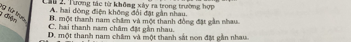 Cầu 2. Tương tác từ không xảy ra trong trường hợp
A. hai dòng điện không đổi đặt gần nhau.
g từ trườ B. một thanh nam châm và một thanh đồng đặt gần nhau.
điện
C. hai thanh nam châm đặt gần nhau.
D. một thanh nam châm và một thanh sắt non đặt gần nhau.