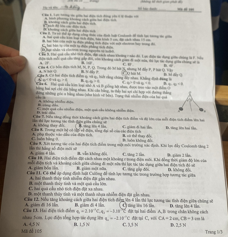 Ntng tế đhên ga giải đ
Họ và tồn: __Néa dó san
Cầu 1. Lực tương tác giữa hai điện tích đứng yên tí lệ thuận với
A. bình phương khoảng cách giữm haủ điện tích
B. khoảng cách giữa hai điện tích
(   xích độ lớn các điện tích
D. khoảng cách giữa hai điện tích
Câu 2. Ta có thể úp dụng công thức của định luật Coulamb để tính lực tương tác giữu
A. hai quả cầu kim loại tích điện, bán kính 5 cm, đặt cách nhaa 15 cm.
B, hai bán của một tụ điện phẳng tích điện với một electron bay trong đỏ.
C. hai bản tụ của một tụ điện phăng tích điện.
D. hạt nhân và electron trong nguyên tữ hiđrō.
Cầu 3. Hai quả cầu nhỏ tích điện, đặt cách nhau khoảng r nào đó. Lực điện tác dụng giữa chúng là F. Nều
điện tích mỗi quả câu tăng gấp đôi, còn khoảng cách giám đi một nữa, thì lực tác dụng giữa chúng sẽ là
A. 2F. B. 16F . C. 8F . D. 4F.
Câu 4. Có bốn điện tích M, N, P, Q. Trong đó M hút N, nhưng M đẩy P, P hút Q. Vậy
A. N hút Q. B. N đầy P. C.Q hút M. D. M đầy Q.
Cầu 5. Có hai điện tích điểm qị và q₂, biết rằng chúng đầy nhau. Khẳng định đủng là
Al q_1<0</tex> và q_2>0. B. q_1.q_2>0. C. q_1>0 và q_2<0. D. q_1.q_2<0.
Cầu 6. Hai quả cầu kim loại nhỏ A và B giống hệt nhau, được treo vào một điểm O
bằng hai sợi chỉ dài bằng nhau. Khi cân bằng, ta thầy hai sợi chỉ hợp với đường thắng Q
đứng những góc α bằng nhau (như hình vẽ bên). Trạng thải nhiễm điện của hai quả
cầu là
a:2>
A. không nhiễm điện.
B. cùng dầu.
C. một quả cầu nhiễm điện, một quả cầu không nhiễm điện. A B
D. trái dầu.
Cầu 7. Nếu tăng đồng thời khoảng cách giữa hai điện tích điểm và độ lớn của mỗi điện tích điểm lên hai
lần thì lực tương tác tĩnh điện giữa chúng sẽ
A. không thay đổi. B. tăng lên 4 lần. C. giảm đi hai lần.
Câu 8. Trong một hệ cô lập về điện, tổng đại số của các điện tích D. tăng lên hai lần.
A. phụ thuộc vào dầu của điện tích. B. có thể thay đổi.
C. luôn bằng 0. D. luôn không đổi.
Câu 9. Xét tương tác của hai điện tích điểm trong một môi trường xác định. Khi lực đầy Coulomb tăng 2
lần thì hằng số điện môi sẽ
A. giảm 4 lần. B. vẫn không đổi. C. tăng 2 lần. D. giảm 2 lần.
Câu 10. Hai điện tích điểm đặt cách nhau một khoảng r trong điện môi. Khi đồng thời giảm độ lớn của
mỗi điện tích và khoảng cách giữa chúng đi một nữa thì lực tác tác dụng giữa hai điện tích đó sẽ
A. giảm bốn lần. B. giảm một nữa. C. tăng gấp đôi. D. không đổi.
Câu 11. Có thể áp dụng định luật Culông để tính lực tương tác trong trường hợp tương tác giữa
A. hai thanh thủy tinh nhiễm điện đặt gần nhau.
B. một thanh thủy tinh và một quả cầu lớn.
C. hai quả cầu nhỏ tích điện đặt xa nhau.
D. một thanh thủy tinh và một thanh nhựa nhiễm điện đặt gần nhau.
Câu 12. Nếu tăng khoảng cách giữa hai điện tích điểm lên 4 lần thì lực tương tác tĩnh điện giữa chúng sẽ
A. giảm đi 16 lần. B. giảm đi 4 lần. C) tăng lên 16 lần. D. tăng lên 4 lần.
Câu 13. Hai điện tích điểm q_1=2.10^(-7)C,q_2=-3.10^(-7)C đặt tại hai điểm A, B trong chân không cách
nhau 5cm. Lực điện tổng hợp tác dụng lên q_o=-2.10^(-7)C đặt tại C, với CA=2cm,CB=3cm là
A. 4,5 N B. 1,5 N C. 3,5 N D. 2,5 N
Mã đề 105 Trang 1/3