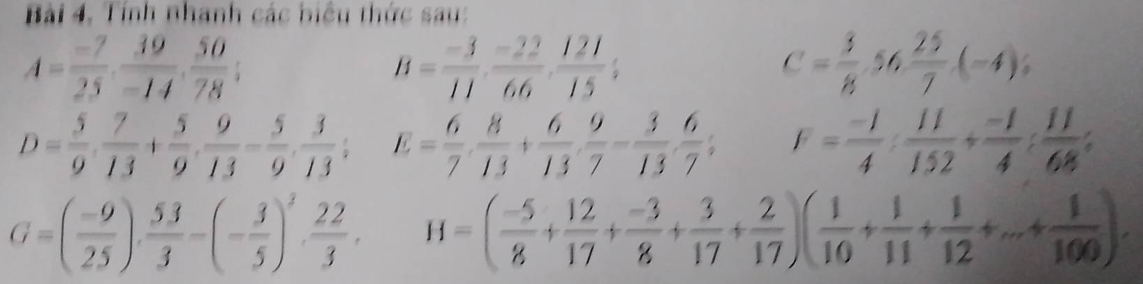 Bài 4, Tính nhanh các biểu thức sau:
A= (-7)/25 ,  39/-14 ,  50/78 ;
B= (-3)/11 ,  (-22)/66 ,  121/15 ;
C= 3/8 , 56 25/7 (-4);
D= 5/9 ,  7/13 + 5/9 ,  9/13 - 5/9 ,  3/13 ; E= 6/7 ·  8/13 + 6/13 ·  9/7 - 3/13 ·  6/7 ; F= (-1)/4 : 11/152 + (-1)/4 : 11/68 ;
G=( (-9)/25 ),  53/3 -(- 3/5 )^3,  22/3 . H=( (-5)/8 + 12/17 + (-3)/8 + 3/17 + 2/17 )( 1/10 + 1/11 + 1/12 +...+ 1/100 ).