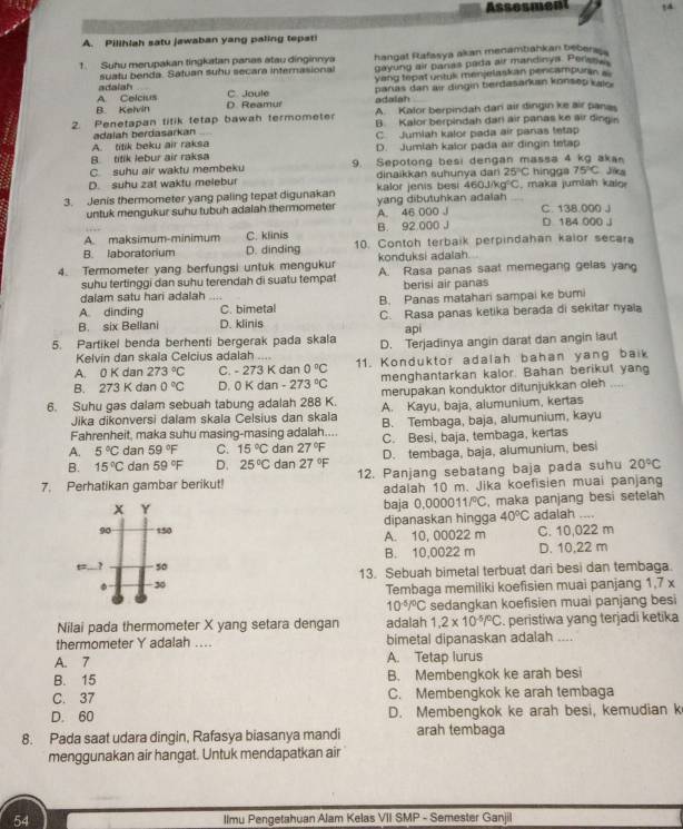 Assesment
A. Pilihlah satu jawaban yang paling tepati
1. Suhu merupakan tingkatan panas atau dinginnya hangal Rafasya akan menamtiahkan bebera
adaiah suatu benda. Satuan suhu secara internasional gayung air panas pada air mandinya. Perasa
Vang tepat untuk menjelaskan pencampura
B Kelvin A. Celcius D. Reamur C. Joule adalah paras dan air dingin berdasarkan konsep kalo
A. Kalor berpindah dan air dingin ke air pana
2. Penetapan titik tetap bawah termometer B. Kalor berpindah darl air panas ke air dingi
adalah berdasarkan
A. titik beku air raksa C. Jumiah kalor pada air panas tetap
B titik lebur air raksa D. Jumlah kalor pada air dingin tetap
C. suhu air waktu membeku 9. Sepotong besi dengan massa 4 kg aka
D. suhu zat waktu melebur dinaikkan suhunya dan 25°C hingga 75°C Jöca
460J/kg°C
3. Jenis thermometer yang paling tepat digunakan kalor jenis besi yang dibutuhkan adalah , maka jumiah kalo
untuk mengukur suhu tubuh adalah thermometer A. 46 000 J C. 138.000 .
A. maksimum-minimum C. klinis B. 92 000 J 184 000 J
B. laboratorium D. dinding 10. Contoh terbaik perpindahan kalor secara
konduksi adalah
4. Termometer yang berfungsi untuk mengukur A. Rasa panas saat memegang gelas yang
suhu tertinggi dan suhu terendah di suatu tempat
dalam satu hari adalah berisi air panas
A. dinding C. bimetal B. Panas matahari sampai ke bumi
B. six Beliani D. klinis C. Rasa panas ketika berada di sekitar nyala
api
5. Partikel benda berhenti bergerak pada skala D. Terjadinya angin darat dan angin laut
Kelvin dan skala Celcius adalah ....
A. 0 K dan 273°C C. -273K dan 0°C 11. Konduktor adalah bahan yang baik
menghantarkan kalor. Bahan berikut yang
B. 273 K dan 0°C D. 0Kdan -273°C merupakan konduktor ditunjukkan oleh ....
6. Suhu gas dalam sebuah tabung adalah 288 K. A. Kayu, baja, alumunium, kertas
Jika dikonversi dalam skala Celsius dan skala
Fahrenheit, maka suhu masing-masing adalah.... B. Tembaga, baja, alumunium, kayu
A. 5°C dan 59°F C. 15°C dan 27°F C. Besi, baja, tembaga, kertas
B. 15°C dan 59°F D. 25°C dan 27°F D. tembaga, baja, alumunium, besi
7. Perhatikan gambar berikut! 12. Panjang sebatang baja pada suhu 20°C
adalah 10 m. Jika koefisien muai panjang
x Y baja 0.000011/^circ C , maka panjang besi setelah
dipanaskan hingga 40°C adalah ....
90 150 A. 10, 00022 m C. 10,022 m
B. 10,0022 m D. 10,22 m
t ,. ? 50
. 30 13. Sebuah bimetal terbuat dari besi dan tembaga.
Tembaga memiliki koefisien muai panjang 1,7 x
10^(-5)/^circ C sedangkan koefisien muai panjang besi
Nilai pada thermometer X yang setara dengan adaiah 1,2* 10^(-5)/^circ C. peristiwa yang terjadi ketika
thermometer Y adalah .... bimetal dipanaskan adalah ....
A. 7 A. Tetap lurus
B. 15 B. Membengkok ke arah besi
C. 37 C. Membengkok ke arah tembaga
D. 60 D. Membengkok ke arah besi, kemudian k
8. Pada saat udara dingin, Rafasya biasanya mandi arah tembaga
menggunakan air hangat. Untuk mendapatkan air
54 Ilmu Pengetahuan Alam Kelas VII SMP - Semester Ganjil