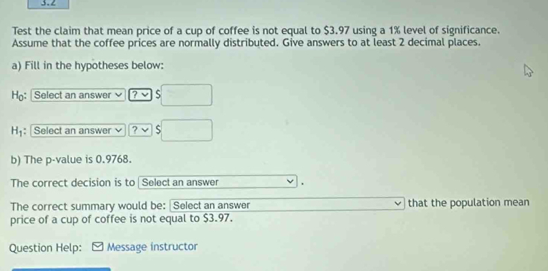 3.2 
Test the claim that mean price of a cup of coffee is not equal to $3.97 using a 1% level of significance. 
Assume that the coffee prices are normally distributed. Give answers to at least 2 decimal places. 
a) Fill in the hypotheses below: 
H: Select an answer ? √ S 
1 : Select an answer |? S 
b) The p -value is 0.9768. 
The correct decision is to | Select an answer 
. 
The correct summary would be: Select an answer that the population mean 
price of a cup of coffee is not equal to $3.97. 
Question Help: Message instructor