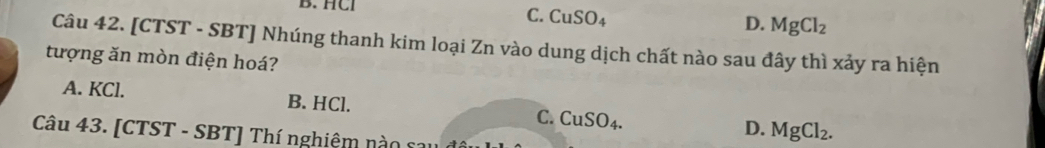 HCI
C. CuSO_4
D. MgCl_2
Câu 42. [CTST - SBT] Nhúng thanh kim loại Zn vào dung dịch chất nào sau đây thì xảy ra hiện
tượng ăn mòn điện hoá?
A. KCl. B. HCl. C. CuSO_4. MgCl_2. 
D.
Câu 43. [CTST - SBT] Thí nghiệm nào sau