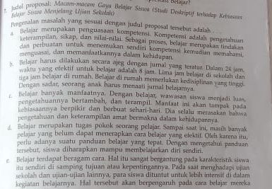 Jucal proposal: Macam-macam Gaya Belajar Séneu (Studi Deskriptif terbalay Reiutan
Seaar Suan Menjelang Ujian Sekolah)
rengenalan masalah yang sesual dengan judul proposal tersebut adalah.
Belajar merupakan penguasaan kompetensi, Kompetensi adalah pengetahuan
keterampilan, sikap, dan nilai-nilai. Sebagai proses, belajar merupakan tindakan
dan perbuatan untuk menemukan sendiri kompetensi kemudian memabami
menguasai, dan memanfaatkannya dalam kehidupan.
h Belajar harus dilakukan secara ajeg dengan jurnal yang teratur. Dalam 24 jam.
waktu yang efektif untuk belajar adalah 8 jam. Lima jam belajar di sekolah dan
tiga jam belajar di rumah, Belajar di rumah memerlukan kedisiplinan yang tinggi
Dengan sadar, scorang anak harus menaati jural belajamya.
Belajar banyak manfaatnya. Dengan belajar, wawasan siswa menjadi luas.
pengetahuannya bertambah, dan terampil. Manfaat ini akan tampak pada
kebiasaannya berpikir dan berbuat sehari-hari. Dia selalu merasakan bamwa
pengetahuan dan keterampilan amat bermakna dalam kehidupannya.
Belajar merupakan tugas pokok seorang pelajar. Sampai saat ini, masih banyak
pelaiar yang belum capat menerapkan cara belajar yang efektif. Oleh karena itu,
perlu adanya suatu panduan belajar yang tepat. Dengan mengetahui panduan
tersebut, siswa diharapkan mampu membelajarkan diri sendiri.
e Belajar terdapat beragam cara. Hal itu sangat bergantung pada karakteristik siswa
iu sendiri di samping tujuan atau kepentingannya. Pada saat menghadapi ujian
sekolah dan ujian-ujian lainnya, para siswa dituntut untuk lebih intensif di dalam
kegiatan belajarnya. Hal tersebut akan berpengaruh pada cara belajar mereka