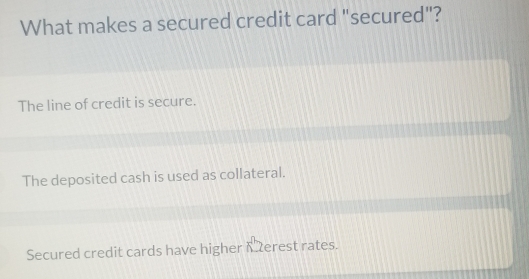 What makes a secured credit card "secured"?
The line of credit is secure.
The deposited cash is used as collateral.
Secured credit cards have higher K erest rates.