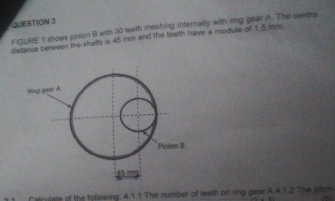 FIGURE 1 shows pinion B with 30 teeth meshing internally with ring gear A. The centre 
distance between the shafts is 45 mm and the teeth have a module of 1.5 mm
Calculate of the following: 4.1.1 The number of teeth on ring gear A 4.1.2 The pitch 
(6)