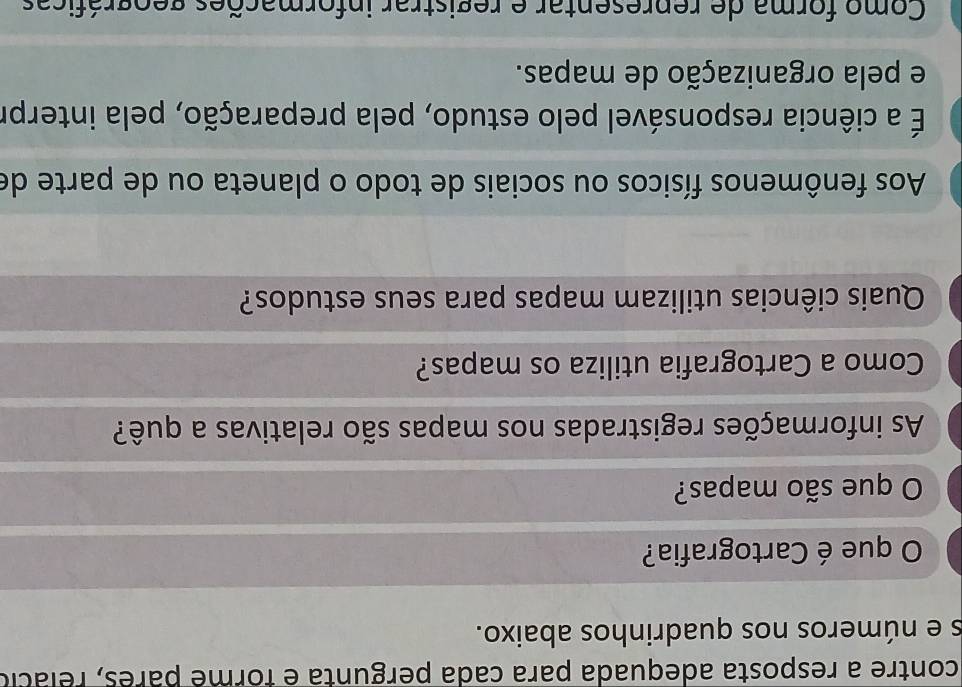 contre a resposta adequada para cada pergunta é forme parês, relácio
s e números nos quadrinhos abaixo.
O que é Cartografia?
O que são mapas?
As informações registradas nos mapas são relativas a quê?
Como a Cartografia utiliza os mapas?
Quais ciências utilizam mapas para seus estudos?
Aos fenômenos físicos ou sociais de todo o planeta ou de parte de
É a ciência responsável pelo estudo, pela preparação, pela interpr
e pela organização de mapas.
Como forma de representar e registrar informações geográficas