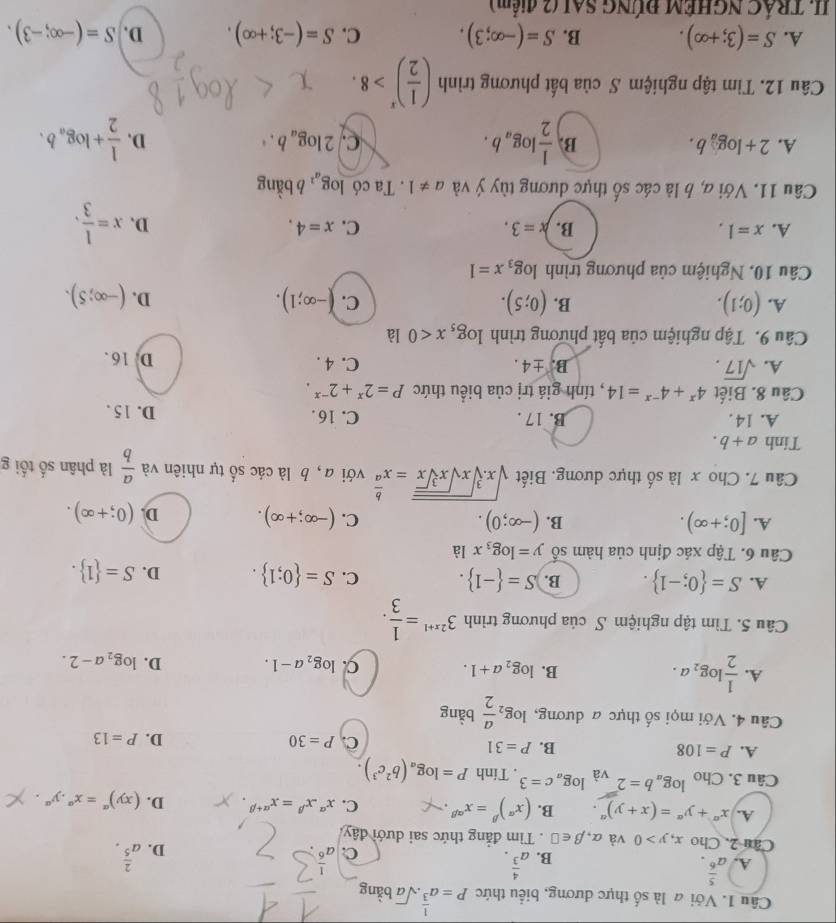 Với a là số thực dương, biểu thức P=a^(frac 1)3· sqrt(a) bằng
A. a^(frac 5)6. a^(frac 4)3.
B.
C. a^6 D. a^(frac 2)5.
Câu 2, Cho x,y>0 và alpha ,beta ∈ □. Tìm đẳng thức sai dưới đây
A. x^a+y^a=(x+y)^a. B. (x^(alpha))^beta =x^(alpha beta) C. x^(alpha).x^(beta)=x^(alpha +beta) D. (xy)^alpha =x^(alpha).y^(alpha).
Câu 3. Cho log _ab=2 và log _ac=3. Tính P=log _a(b^2c^3).
A. P=108 B. P=31 C. P=30 D. P=13
Câu 4. Với mọi số thực a dương, log _2 a/2  bàng
A.  1/2 log _2a.
B. log _2a+1. C. log _2a-1. D. log _2a-2.
Câu 5. Tìm tập nghiệm S của phương trình 3^(2x+1)= 1/3 .
A. S= 0;-1 . B. S= -1 . C. S= 0;1 . D. S= 1 .
Câu 6. Tập xác định của hàm số y=log _3xla
B.
A. [0;+∈fty ). (-∈fty ;0). C. (-∈fty ;+∈fty ). D. (0;+∈fty ).
Câu 7. Cho x là số thực dương, Biết sqrt(x.sqrt [3]xsqrt xsqrt [3]x)=x^(frac b)a với a, b là các số tự nhiên và  a/b  là phân số tối g
Tinh a+b.
A. 14. B. 17 . C. 16 . D. 15 .
Câu 8. Biết 4^x+4^(-x)=14 , tính giá trị của biểu thức P=2^x+2^(-x).
A. sqrt(17). B. ± 4. C. 4 . D. 16 .
Câu 9. Tập nghiệm của bất phương trình log _5x<0</tex> là
B.
C.
A. (0;1). (0;5). (-∈fty ;1). D. (-∈fty ;5).
Câu 10. Nghiệm của phương trình log _3x=1
A. x=1, B. x=3. C. x=4. D. x= 1/3 ,
Câu 11. Với a, b là các số thực dương tùy ý và a!= 1. Ta có log _a^2 , b bằng
A. 2+log _ab. B.  1/2 log _ab. C. 2log _ab. D.  1/2 +log _ab.
Câu 12. Tìm tập nghiệm S của bất phương trình ( 1/2 )^x>8.
A. S=(3;+∈fty ). B. S=(-∈fty ;3). C. S=(-3;+∈fty ). D. S=(-∈fty ;-3).
II. TRÁC NGHÊM ĐÚNG SAI (2 điểm)