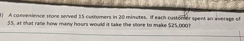 A convenience store served 15 customers in 20 minutes. If each customer spent an average of
$5, at that rate how many hours would it take the store to make $25,000?