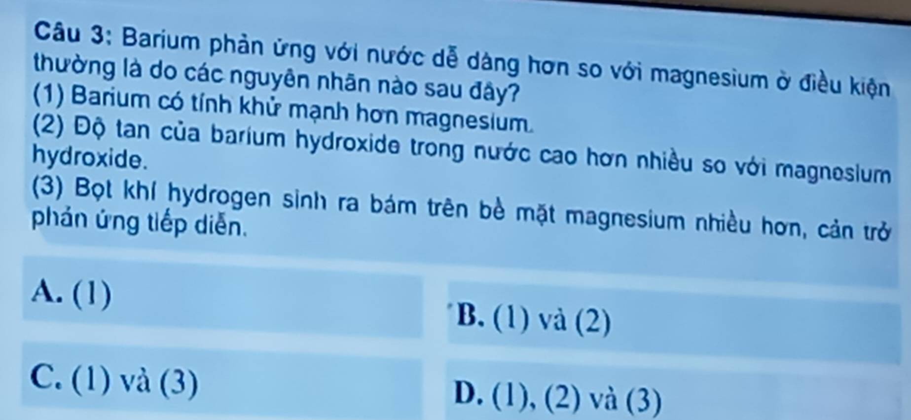 Barium phản ứng với nước dễ dàng hơn so với magnesium ở điều kiện
thường là do các nguyên nhãn nào sau đây?
(1) Barium có tính khử mạnh hơn magnesium.
(2) Độ tan của barium hydroxide trong nước cao hơn nhiều so với magnesium
hydroxide.
(3) Bọt khí hydrogen sinh ra bám trên bè mặt magnesium nhiều hơn, cản trở
phán ứng tiếp diễn.
A. (1) B. (1) và (2)
C. (1) và (3) D. (1), (2) và (3)