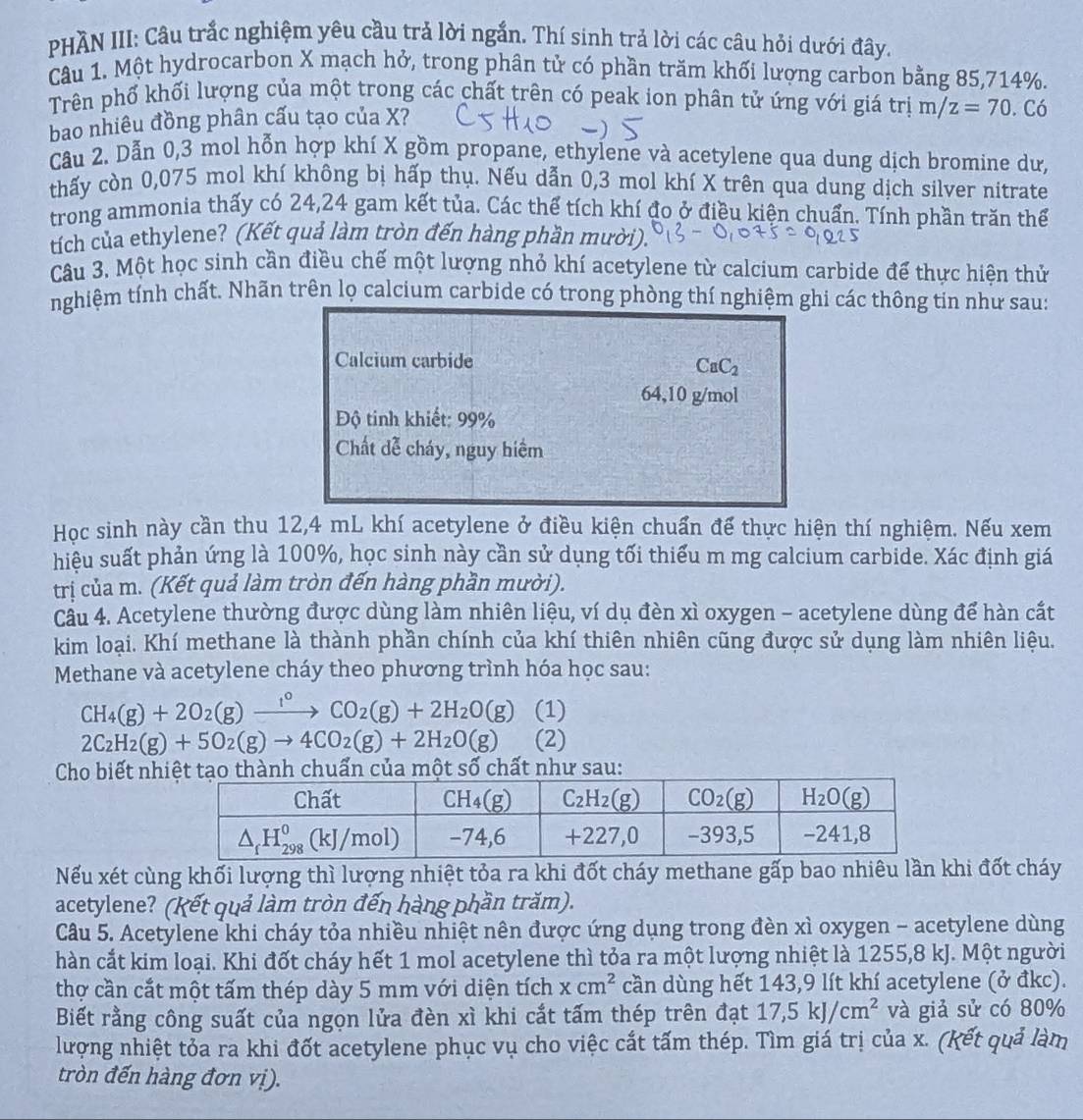 PHĂN III: Câu trắc nghiệm yêu cầu trả lời ngắn. Thí sinh trả lời các câu hỏi dưới đây.
Câu 1. Một hydrocarbon X mạch hở, trong phân tử có phần trăm khối lượng carbon bằng 85,714%.
Trên phổ khối lượng của một trong các chất trên có peak ion phân tử ứng với giá trị m/z=70
bao nhiêu đồng phân cấu tạo của X? . Có
Cầu 2. Dẫn 0,3 mol hỗn hợp khí X gồm propane, ethylene và acetylene qua dung dịch bromine dư,
thấy còn 0,075 mol khí không bị hấp thụ. Nếu dẫn 0,3 mol khí X trên qua dung dịch silver nitrate
trong ammonia thấy có 24,24 gam kết tủa. Các thể tích khí đo ở điều kiện chuẩn. Tính phần trăn thể
tích của ethylene? (Kết quả làm tròn đến hàng phần mười).
Câu 3. Một học sinh cần điều chế một lượng nhỏ khí acetylene từ calcium carbide để thực hiện thử
nghiệm tính chất. Nhãn trên lọ calcium carbide có trong phòng thí nghiệm ghi các thông tin như sau:
Calcium carbide
CaC_2
64,10 g/mol
Độ tinh khiết: 99%
Chất dễ cháy, nguy hiểm
Học sinh này cần thu 12,4 mL khí acetylene ở điều kiện chuẩn để thực hiện thí nghiệm. Nếu xem
hiệu suất phản ứng là 100%, học sinh này cần sử dụng tối thiểu m mg calcium carbide. Xác định giá
trị của m. (Kết quả làm tròn đến hàng phần mười).
Cầu 4. Acetylene thường được dùng làm nhiên liệu, ví dụ đèn xì oxygen - acetylene dùng để hàn cắt
kim loại. Khí methane là thành phần chính của khí thiên nhiên cũng được sử dụng làm nhiên liệu.
Methane và acetylene cháy theo phương trình hóa học sau:
CH_4(g)+2O_2(g)xrightarrow 1^0CO_2(g)+2H_2O(g) (1)
2C_2H_2(g)+5O_2(g)to 4CO_2(g)+2H_2O(g) (2)
Cho biết nhhuấn của một số chất như sau:
Nếu xét cùng khối lượng thì lượng nhiệt tỏa ra khi đốt cháy methane gấp bao nhiêu lần khi đốt cháy
acetylene? (Kết quả làm tròn đến hàng phần trăm).
Câu 5. Acetylene khi cháy tỏa nhiều nhiệt nên được ứng dụng trong đèn xì oxygen - acetylene dùng
hàn cắt kim loại. Khi đốt cháy hết 1 mol acetylene thì tỏa ra một lượng nhiệt là 1255,8 kJ. Một người
thợ cần cắt một tấm thép dày 5 mm với diện tích xcm^2 cần dùng hết 143,9 lít khí acetylene (ở đkc).
Biết rằng công suất của ngọn lửa đèn xì khi cắt tấm thép trên đạt 17,5kJ/cm^2 và giả sử có 80%
lượng nhiệt tỏa ra khi đốt acetylene phục vụ cho việc cắt tấm thép. Tìm giá trị của x. (kết quả làm
tròn đến hàng đơn vị).