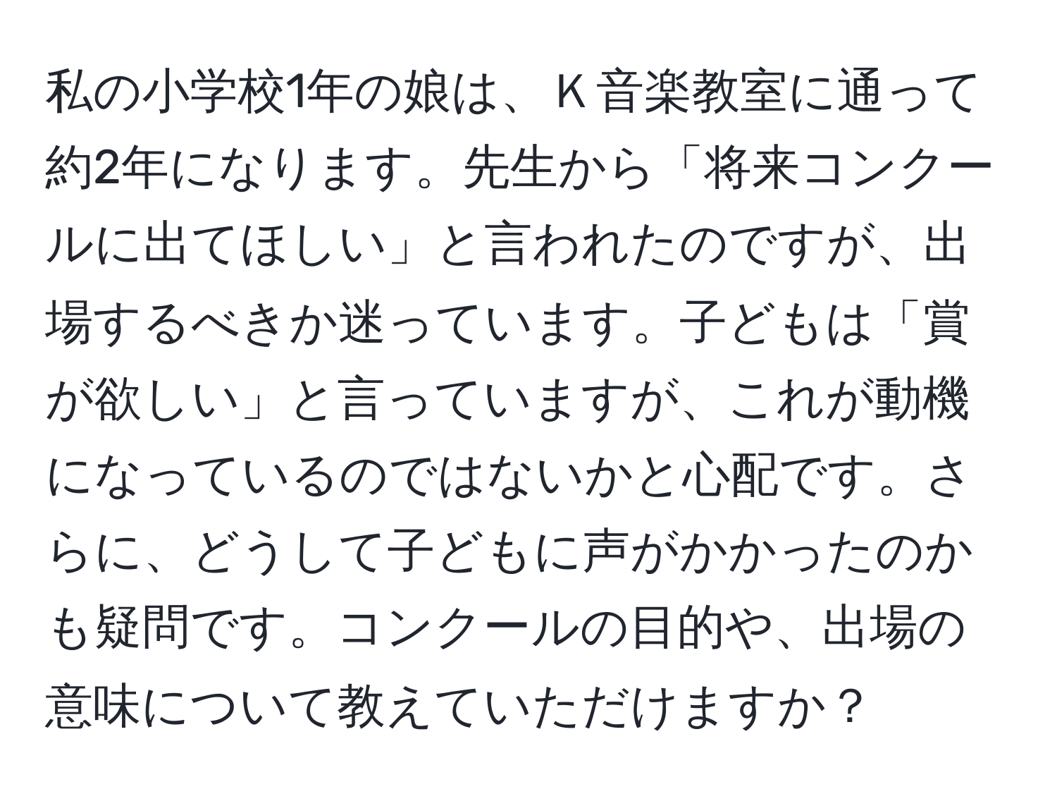 私の小学校1年の娘は、Ｋ音楽教室に通って約2年になります。先生から「将来コンクールに出てほしい」と言われたのですが、出場するべきか迷っています。子どもは「賞が欲しい」と言っていますが、これが動機になっているのではないかと心配です。さらに、どうして子どもに声がかかったのかも疑問です。コンクールの目的や、出場の意味について教えていただけますか？