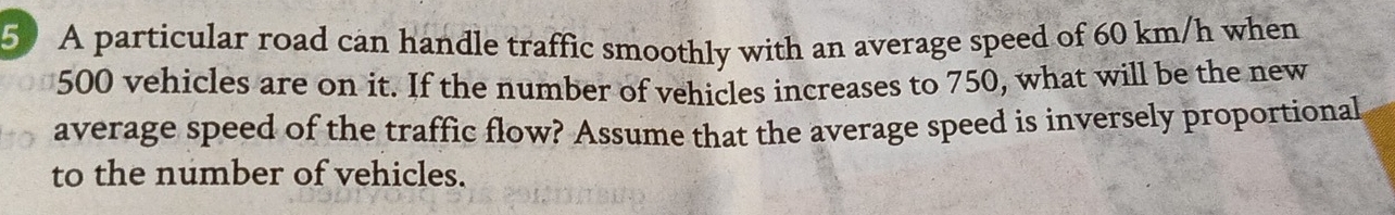 A particular road can handle traffic smoothly with an average speed of 60 km/h when
500 vehicles are on it. If the number of vehicles increases to 750, what will be the new 
average speed of the traffic flow? Assume that the average speed is inversely proportional 
to the number of vehicles.