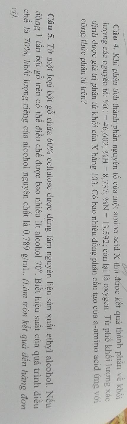Khi phân tích thành phần nguyên tố của một amino acid X thu được kết quả thành phần về khối 
lượng các nguyên tố: % C=46,602; % H=8,737; % N=13,592; còn lại là oxygen. Từ phổ khối lượng xác 
định được giá trị phân tử khối của X bằng 103. Có bao nhiêu đồng phân cấu tạo của a-amino acid ứng với 
công thức phân tử trên? 
Câu 5. Từ một loại bột gỗ chứa 60% cellulose được dùng làm nguyên liệu sản xuất ethyl alcohol. Nếu 
dùng 1 tấn bột gỗ trên có thể điều chế được bao nhiêu lít alcohol 70°. Biết hiệu suất của quá trình điều 
chế là 70%, khối lượng riêng của alcohol nguyên chất là 0,789 g/mL. (Làm tròn kết quả đến hàng đơn 
vi).