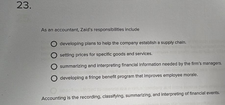 As an accountant, Zaid's responsibilities include
developing plans to help the company establish a supply chain.
setting prices for specific goods and services.
summarizing and interpreting financial information needed by the firm's managers.
developing a fringe benefit program that improves employee morale.
Accounting is the recording, classifying, summarizing, and interpreting of financial events.