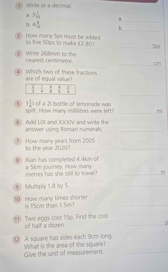 Write as a decimal.
a 3 1/10 
a
_
b 4 8/10 
_
b
2 How many 5ps must be added
to five 50ps to make £2.80? _5ps
3 Write 268mm to the
nearest centimetre.
_cm
4 Which two of these fractions
are of equal value?
_
5 1 1/4 l of a 2l bottle of Iemonade was
spilt. How many millilitres were left? _ml
6 Add LIX and XXXIV and write the
answer using Roman numerals._
7 How many years from 2005
to the year 2020?
_
8 Rian has completed 4.4km of
a 5km journey. How many
metres has she still to travel? _m
9 Multiply 1.8 by 5.
_
10 How many times shorter
is 15cm than 1.5m?
_
11 Two eggs cost 15p. Find the cost
of half a dozen. _p
12 A square has sides each 9cm long.
What is the area of the square?
Give the unit of measurement._