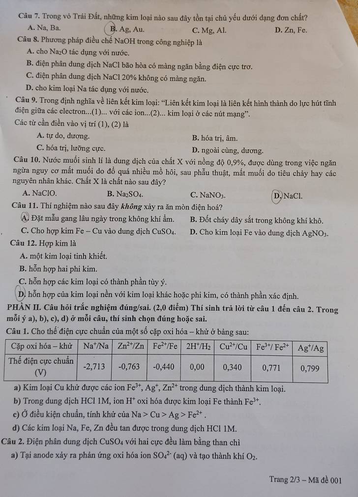 Trong vỏ Trái Đất, những kim loại nào sau đây tồn tại chủ yếu dưới dạng đơn chất?
A. Na, Ba. B. Ag, Au. C. Mg, Al. D. Zn, Fe.
Câu 8. Phương pháp điều chế NaOH trong công nghiệp là
A. cho Na₂O tác dụng với nước.
B. điện phân dung dịch NaCl bão hòa có màng ngăn bằng điện cực trơ.
C. điện phân dung dịch NaCl 20% không có màng ngăn.
D. cho kim loại Na tác dụng với nước.
Câu 9. Trong định nghĩa về liên kết kim loại: “Liên kết kim loại là liên kết hình thành do lực hút tĩnh
điện giữa các electron...(1)... với các ion...(2)... kim loại ở các nút mạng”.
Các từ cần điền vào vị trí (1), (2) là
A. tự do, dương. B. hóa trị, âm.
C. hóa trị, lưỡng cực. D. ngoài cùng, dương.
Câu 10. Nước muối sinh lí là dung địch của chất X với nồng độ 0,9%, được dùng trong việc ngăn
ngừa nguy cơ mất muối do đổ quá nhiều mồ hôi, sau phẫu thuật, mất muối do tiêu chảy hay các
nguyên nhân khác. Chất X là chất nào sau đây?
A. NaClO. B. Na₂SO₄. C. NaNO_3 D. NaCl.
Câu 11. Thí nghiệm nào sau đây không xảy ra ăn mòn điện hoá?
A. Đặt mẫu gang lâu ngày trong không khí ẩm. B. Đốt cháy dây sắt trong không khí khô.
C. Cho hợp kim Fe - Cu vào dung dịch CuSO_4 D. Cho kim loại Fe vào dung dịch Ap NO_3
Câu 12. Hợp kim là
A. một kim loại tinh khiết.
B. hỗn hợp hai phi kim.
C. hỗn hợp các kim loại có thành phần tùy ý.
D. hỗn hợp của kim loại nền với kim loại khác hoặc phi kim, có thành phần xác định.
PHẢN II. Câu hỏi trắc nghiệm đúng/sai. (2,0 điểm) Thí sinh trả lời từ câu 1 đến câu 2. Trong
mỗi ý a), b), c), d) ở mỗi câu, thí sinh chọn đúng hoặc sai.
Câu 1. Cho thế điện cực chuẩn của một số cặp oxi hóa - khử ở bảng sau:
a) Kim loại Cu khử được các ion Fe^(3+),Ag^+,Zn^(2+) trong dung dịch thành kim loại.
b) Trong dung dịch HCl 1M, ion H^+ oxi hóa được kim loại Fe thành Fe^(3+).
c) Ở điều kiện chuẩn, tính khử của Na>Cu>Ag>Fe^(2+).
d) Các kim loại Na, Fe, Zn đều tan được trong dung dịch HCl 1M.
Câu 2. Điện phân dung dịch CuSO_4 với hai cực đều làm bằng than chì
a) Tại anode xảy ra phản ứng oxi hóa ion SO_4^((2-)(aq) và tạo thành khí O_2).
Trang 2/3 - Mã đề 001