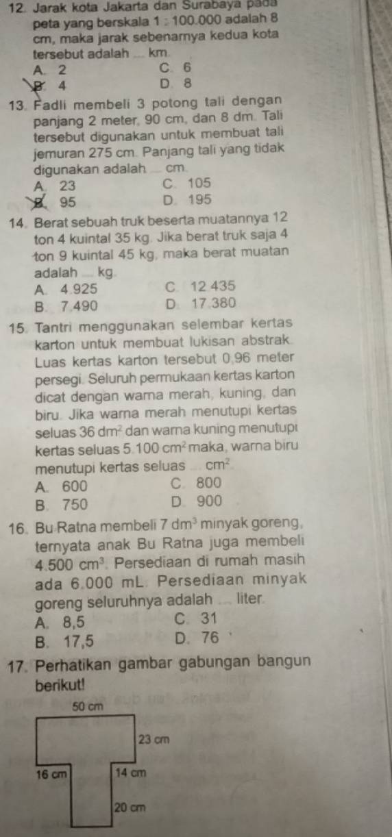 Jarak kota Jakarta dan Surabayá padá
peta yang berskala 1:100 000 adalah 8
cm, maka jarak sebenarya kedua kota
tersebut adalah _ km
A. 2 C 6
B 4 D 8
13. Fadli membeli 3 potong tali dengan
panjang 2 meter, 90 cm, dan 8 dm. Tali
tersebut digunakan untuk membuat tali
jemuran 275 cm. Panjang tali yang tidak
digunakan adalah cm
A 23 C. 105
B 95 D. 195
14. Berat sebuah truk beserta muatannya 12
ton 4 kuintal 35 kg. Jika berat truk saja 4
ton 9 kuintal 45 kg, maka berat muatan
adalah .... kg.
A. 4.925 C 12 435
B. 7.490 D 17 380
15. Tantri menggunakan selembar kertas
karton untuk membuat lukisan abstrak.
Luas kertas karton tersebut 0.96 meter
persegi. Seluruh permukaan kertas karton
dicat dengan wama merah, kuning, dan
biru. Jika warna merah menutupi kertas
seluas 36dm^2 dan warna kuning menutup
kertas seluas 5.100cm^2 maka, warna biru
menutupi kertas seluas cm^2
A. 600 C. 800
B. 750 D. 900
16. Bu Ratna membeli 7dm^3 minyak goreng.
ternyata anak Bu Ratna juga membeli
4.500cm^3 Persediaan di rumah masih
ada 6.000 mL. Persediaan minyak
goreng seluruhnya adalah ... liter.
A. 8,5 C 31
B. 17,5 D. 76
17. Perhatikan gambar gabungan bangun
berikut!