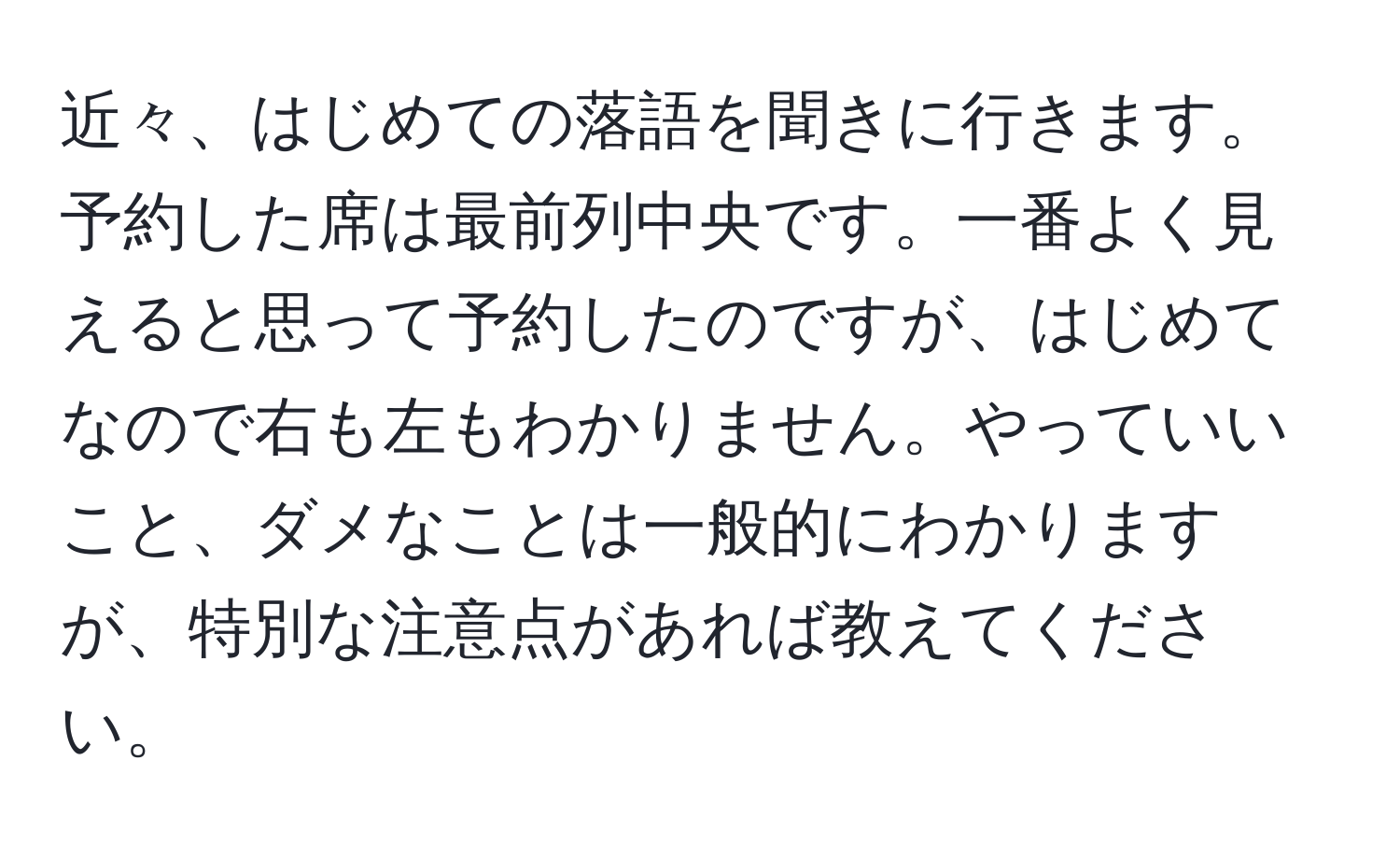 近々、はじめての落語を聞きに行きます。予約した席は最前列中央です。一番よく見えると思って予約したのですが、はじめてなので右も左もわかりません。やっていいこと、ダメなことは一般的にわかりますが、特別な注意点があれば教えてください。