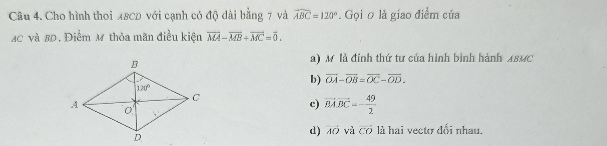 Cho hình thoi ABCD với cạnh có độ dài bằng 7 và widehat ABC=120°. Gọi 0 là giao điểm của
MC và BD. Điểm M thỏa mãn điều kiện vector MA-vector MB+vector MC=vector 0.
a) M là đỉnh thứ tư của hình bình hành ABMC
b) vector OA-vector OB=vector OC-vector OD.
c) vector BA.vector BC=- 49/2 
d) overline AO và overline CO là hai vectơ đối nhau.