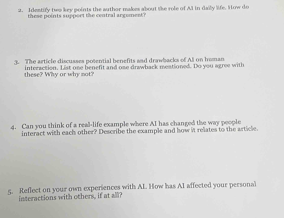 Identify two key points the author makes about the role of AI in daily life. How do 
these points support the central argument? 
3. The article discusses potential benefits and drawbacks of AI on human 
interaction. List one benefit and one drawback mentioned. Do you agree with 
these? Why or why not? 
4. Can you think of a real-life example where AI has changed the way people 
interact with each other? Describe the example and how it relates to the article. 
5. Reflect on your own experiences with AI. How has AI affected your personal 
interactions with others, if at all?