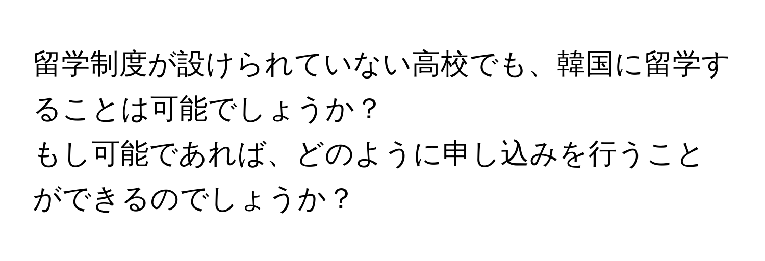 留学制度が設けられていない高校でも、韓国に留学することは可能でしょうか？  
もし可能であれば、どのように申し込みを行うことができるのでしょうか？