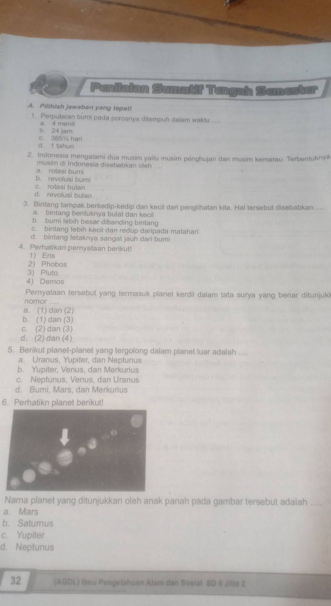 Penilaian Sumatif Tengah Semester
A. Pilihlah jawaban yang tepat!
1. Perputaran bumi pada porosnya ditempuh dalam waktu ....
a. 4 menit
b. 24 jam
c. 365¼ hari
d. 1 tahun
2. Indonesia mengalami dua musim yaitu musim penghujan dan musim kemarau. Terbentuknya
musim di Indonesia disebabkan oleh ....
a. rotasi bumi
b. revolusi bumi
c. rotasi bulan
d. revolusi bulan
3. Bintang tampak berkedip-kedip dan kecil dari penglihatan kita. Hal tersebut disebabkan ....
a. bintang bentuknya bulat dan kecil
b. bumi lebih besar dibanding bintang
c. bintang lebih kecil dan redup daripada matahari
d. bintang letaknya sangat jauh dari bumi
4. Perhatikan pernyataan berikut!
1 Eris
2) Phobos
3) Pluto
4) Demos
Pernyataan tersebut yang termasuk planet kerdil dalam tata surya yang benar ditunjuk
nomor . . ..
a. (1) dan (2)
b. (1) dan (3)
c. (2) dan (3)
d. (2) dan (4)
5. Berikut planet-planet yang tergolong dalam planet luar adalah ....
a. Uranus, Yupiter, dan Neptunus
b. Yupiter, Venus, dan Merkurius
c. Neptunus, Venus, dan Uranus
d. Bumi, Mars, dan Merkurius
6. Perhatikn planet berikut!
Nama planet yang ditunjukkan oleh anak panah pada gambar tersebut adalah ....
a. Mars
b. Satumus
c. Yupiter
d. Neptunus
32 (AGDL) Ilmu Pengetahuan Alam dan Sosial SD 6 Jilid 2