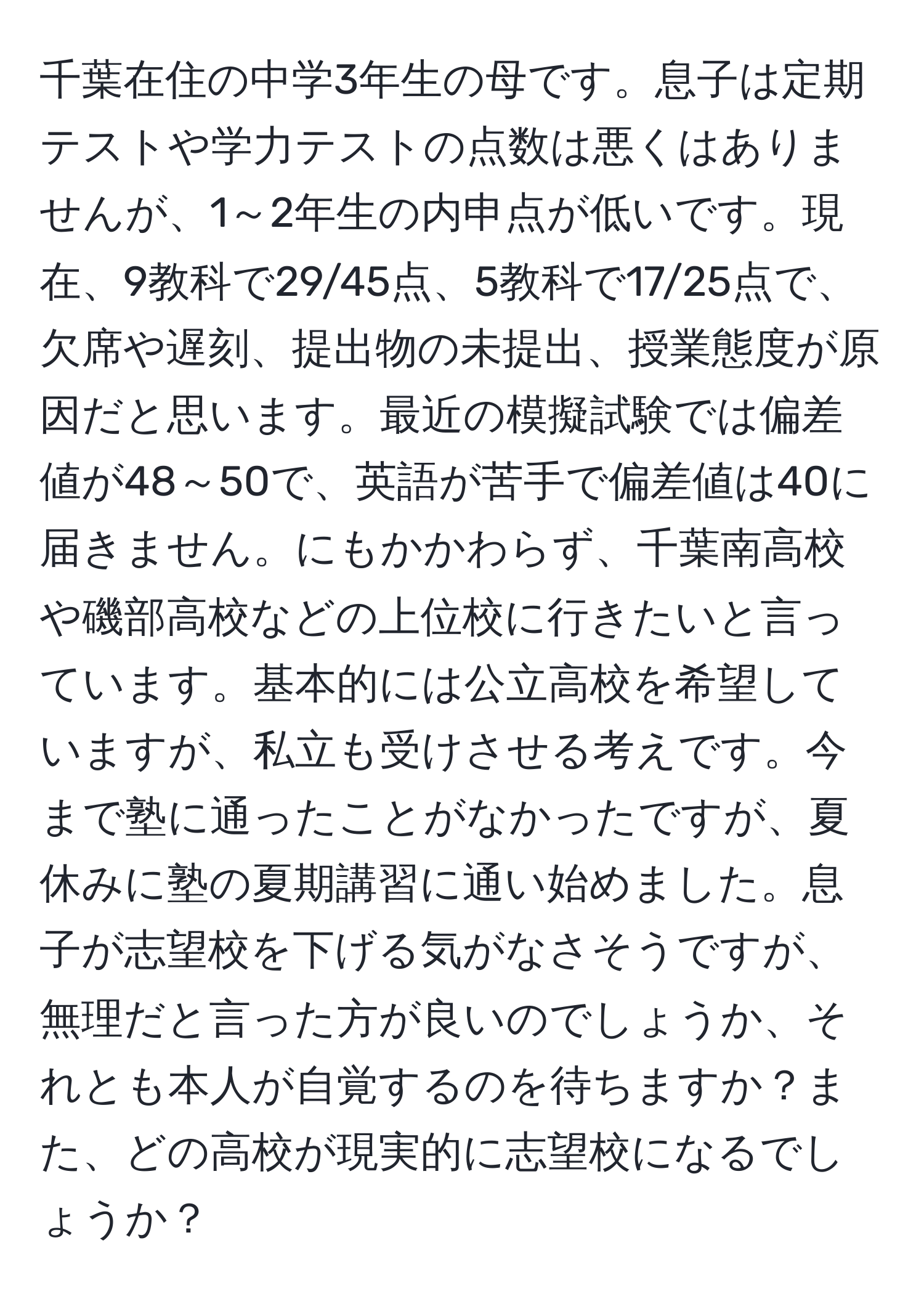 千葉在住の中学3年生の母です。息子は定期テストや学力テストの点数は悪くはありませんが、1～2年生の内申点が低いです。現在、9教科で29/45点、5教科で17/25点で、欠席や遅刻、提出物の未提出、授業態度が原因だと思います。最近の模擬試験では偏差値が48～50で、英語が苦手で偏差値は40に届きません。にもかかわらず、千葉南高校や磯部高校などの上位校に行きたいと言っています。基本的には公立高校を希望していますが、私立も受けさせる考えです。今まで塾に通ったことがなかったですが、夏休みに塾の夏期講習に通い始めました。息子が志望校を下げる気がなさそうですが、無理だと言った方が良いのでしょうか、それとも本人が自覚するのを待ちますか？また、どの高校が現実的に志望校になるでしょうか？