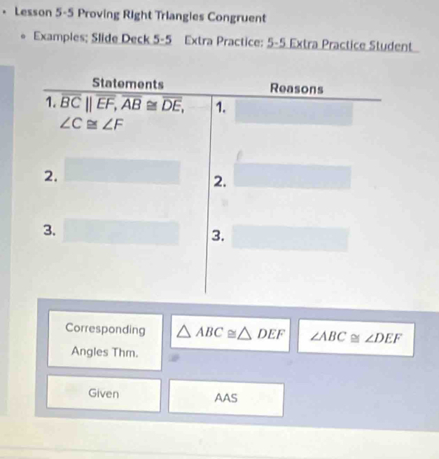 • Lesson 5-5 Proving Right Triangles Congruent 
* Examples; Slide Deck 5-5 Extra Practice: 5-5 Extra Practice Student 
Statements Reasons 
1. overline BC||overline EF, overline AB≌ overline DE, 1.
∠ C≌ ∠ F
2. 
2. 
3. 
3. 
Corresponding △ ABC≌ △ DEF ∠ ABC≌ ∠ DEF
Angles Thm. 
Given AAS