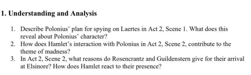 Understanding and Analysis 
1. Describe Polonius’ plan for spying on Laertes in Act 2, Scene 1. What does this 
reveal about Polonius’ character? 
2. How does Hamlet’s interaction with Polonius in Act 2, Scene 2, contribute to the 
theme of madness? 
3. In Act 2, Scene 2, what reasons do Rosencrantz and Guildenstern give for their arrival 
at Elsinore? How does Hamlet react to their presence?