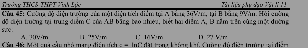 Trường THCS-THPT Vĩnh Lộc Tài liệu phụ đạo Vật lí 11
Câu 45: Cường độ điện trường của một điện tích điểm tại A bằng 36V/m, tại B bằng 9V/m. Hỏi cường
độ điện trường tại trung điểm C của AB bằng bao nhiêu, biết hai điểm A, B nằm trên cùng một đường
sức:
A. 30V/m B. 25V/m C. 16V/m D. 27 V/m
Câu 46: Một quả cầu nhỏ mang điện tích q=ln C đặt trong không khí. Cường độ điện trường tai điểm