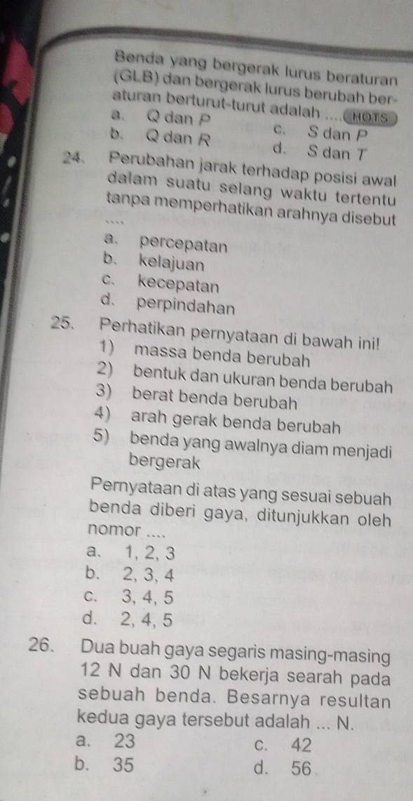 Benda yang bergerak lurus beraturan
(GLB) dan bergerak lurus berubah ber-
aturan berturut-turut adalah ....C H O
a. Q dan P c. S dan P
b. Q dan R d. S dan T
24. Perubahan jarak terhadap posisi awal
dalam suatu selang waktu tertentu 
tanpa memperhatikan arahnya disebut
a. percepatan
b. kelajuan
c. kecepatan
d. perpindahan
25. Perhatikan pernyataan di bawah ini!
1) massa benda berubah
2) bentuk dan ukuran benda berubah
3) berat benda berubah
4) arah gerak benda berubah
5) benda yang awalnya diam menjadi
bergerak
Pernyataan di atas yang sesuai sebuah
benda diberi gaya, ditunjukkan oleh
nomor ....
a. 1, 2, 3
b. 2, 3, 4
c. 3, 4, 5
d. 2, 4, 5
26. Dua buah gaya segaris masing-masing
12 N dan 30 N bekerja searah pada
sebuah benda. Besarnya resultan
kedua gaya tersebut adalah ... N.
a. 23 c. 42
b. 35 d. 56