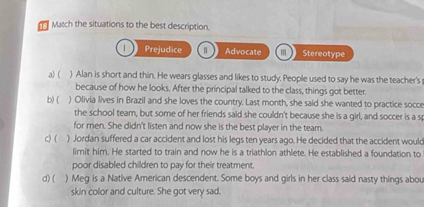 Match the situations to the best description.
| Prejudice Advocate Stereotype
a) ( ) Alan is short and thin. He wears glasses and likes to study. People used to say he was the teacher's 
because of how he looks. After the principal talked to the class, things got better.
b)( ) Olivia lives in Brazil and she loves the country. Last month, she said she wanted to practice socce
the school team, but some of her friends said she couldn't because she is a girl, and soccer is a sp
for men. She didn't listen and now she is the best player in the team.
c) ( ) Jordan suffered a car accident and lost his legs ten years ago. He decided that the accident would
limit him. He started to train and now he is a triathlon athlete. He established a foundation to
poor disabled children to pay for their treatment.
d) ( ) Meg is a Native American descendent. Some boys and girls in her class said nasty things abou
skin color and culture. She got very sad.