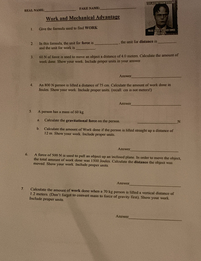 REAL NAME:_ FAKE NAME:_ 
Work and Mechanical Advantage 
1. Give the formula used to find WORK 
2. In this formula, the unit for force is _, the unit for distance is_ 
and the unit for work is_ 
3. 60 N of force is used to move an object a distance of 4.0 meters. Calculate the amount of 
work done. Show your work. Include proper units in your answer 
Answer_ 
4. An 800 N person is lifted a distance of 75 cm. Calculate the amount of work done in 
Joules. Show your work. Include proper units. (recall: cm is not meters!) 
Answer_ 
5. A person has a mass of 60 kg. 
a Calculate the gravitational force on the person. 
_N 
b. Calculate the amount of Work done if the person is lifted straight up a distance of
12 m. Show your work. Include proper units. 
Answer 
_ 
6. A force of 500 N is used to pull an object up an inclined plane. In order to move the object, 
the total amount of work done was 1500 Joules. Calculate the distance the object was 
moved. Show your work. Include proper units. 
Answer 
_ 
7. Calculate the amount of work done when a 70 kg person is lifted a vertical distance of
1.2 meters. (Don't forget to convert mass to force of gravity first). Show your work. 
Include proper units 
_ 
Answer