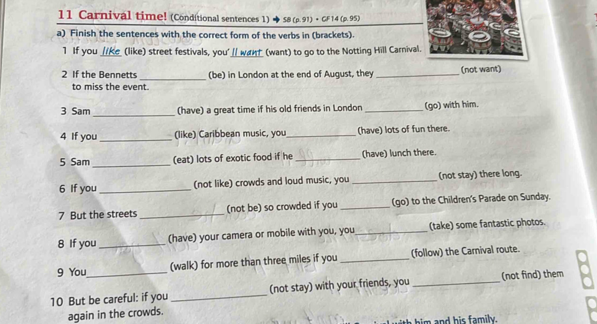 Carnival time! (Conditional sentences 1) 5B(p.91)· CF14(p.95)
a) Finish the sentences with the correct form of the verbs in (brackets). 
1 If you _ike (like) street festivals, you'_ want (want) to go to the Notting Hill Carnival 
_ 
2 If the Bennetts (be) in London at the end of August, they _(not want) 
to miss the event. 
3 Sam _(have) a great time if his old friends in London _(go) with him. 
4 If you _(like) Caribbean music, you_ (have) lots of fun there. 
5 Sam _(eat) lots of exotic food if he _(have) lunch there. 
6 If you _(not like) crowds and loud music, you _(not stay) there long. 
7 But the streets _(not be) so crowded if you _(go) to the Children's Parade on Sunday. 
8 If you_ (have) your camera or mobile with you, you_ (take) some fantastic photos. 
9 You (walk) for more than three miles if you _(follow) the Carnival route. 
10 But be careful: if you_ (not stay) with your friends, you _(not find) them 
again in the crowds. 
i i nd his family.