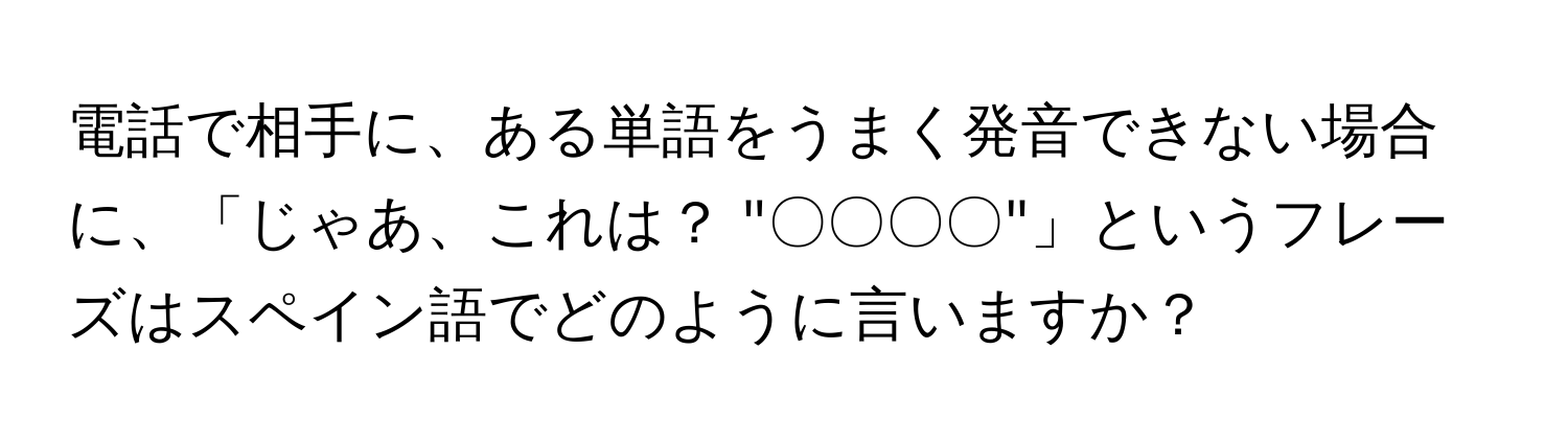 電話で相手に、ある単語をうまく発音できない場合に、「じゃあ、これは？ "〇〇〇〇"」というフレーズはスペイン語でどのように言いますか？