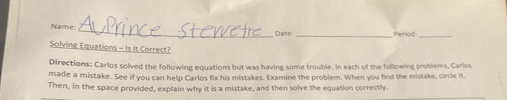 Name: _Date: _Period:_ 
Solving Equations - Is It Correct? 
Directions: Carlos solved the following equations but was having some trouble. In each of the following problems, Carlos 
made a mistake. See if you can help Carlos fix his mistakes. Examine the problem. When you find the mistake, circle it. 
Then, in the space provided, explain why it is a mistake, and then solve the equation correctly.