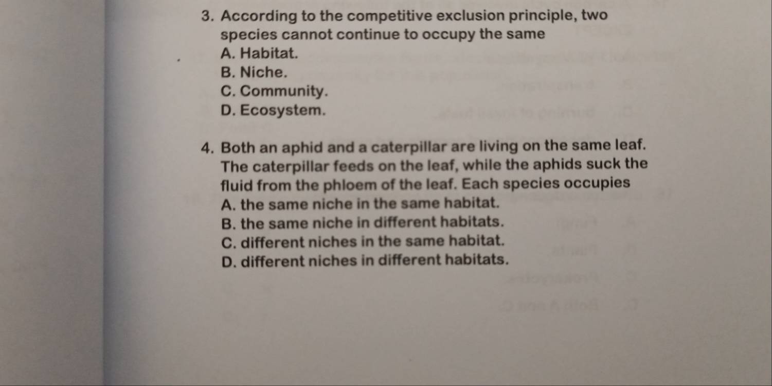 According to the competitive exclusion principle, two
species cannot continue to occupy the same
A. Habitat.
B. Niche.
C. Community.
D. Ecosystem.
4. Both an aphid and a caterpillar are living on the same leaf.
The caterpillar feeds on the leaf, while the aphids suck the
fluid from the phloem of the leaf. Each species occupies
A. the same niche in the same habitat.
B. the same niche in different habitats.
C. different niches in the same habitat.
D. different niches in different habitats.