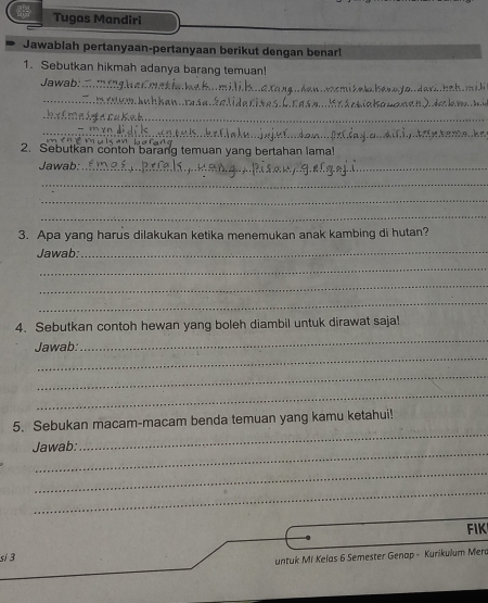 Tugas Mandiri 
Jawablah pertanyaan-pertanyaan berikut dengan benar! 
1. Sebutkan hikmah adanya barang temuan! 
Jawab:_ 
_ 
_ 
_ 
2. Sebutkan contoh barang temuan yang bertahan lama! 
Jawab:_ 
_ 
_ 
_ 
3. Apa yang harus dilakukan ketika menemukan anak kambing di hutan? 
Jawab:_ 
_ 
_ 
_ 
_ 
4. Sebutkan contoh hewan yang boleh diambil untuk dirawat saja! 
_ 
Jawab: 
_ 
_ 
5. Sebukan macam-macam benda temuan yang kamu ketahui! 
_ 
Jawab: 
_ 
_ 
_ 
FIK 
si 3 
untuk Mi Kelas 6 Semester Genap - Kurikulum Merd