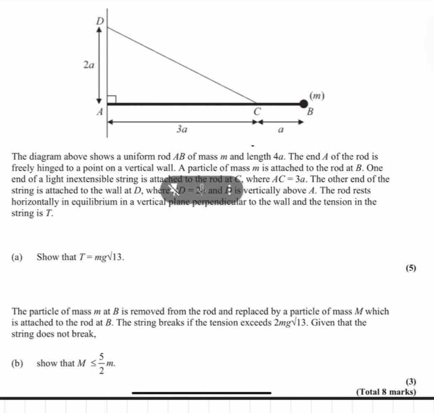 The diagram above shows a uniform rod AB of mass m and length 4a. The end A of the rod is 
freely hinged to a point on a vertical wall. A particle of mass m is attached to the rod at B. One 
end of a light inextensible string is attached to the rod at C, where AC=3a. The other end of the 
string is attached to the wall at D, where XD=2x and D is vertically above A. The rod rests 
horizontally in equilibrium in a vertical plane perpendicular to the wall and the tension in the 
string is T. 
(a) Show that T=mgsurd 13. 
(5) 
The particle of mass m at B is removed from the rod and replaced by a particle of mass M which 
is attached to the rod at B. The string breaks if the tension exceeds 2mgsqrt(13). Given that the 
string does not break, 
(b) show that M≤  5/2 m. 
(3) 
(Total 8 marks)