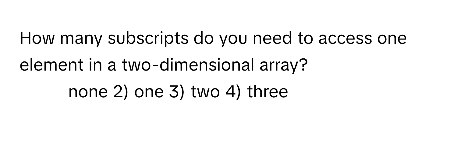 How many subscripts do you need to access one element in a two-dimensional array?

1) none 2) one 3) two 4) three