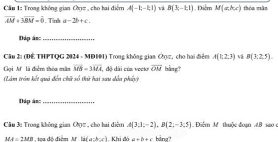 Trong không gian Oxyz , cho hai điểm A(-1;-1;1) và B(3;-1;1). Điểm M(a,b;c) thỏa mãn
overline AM+3overline BM=overline 0. Tinh a-2b+c. 
Đáp án:_ 
Câu 2: (ĐÈ THPTQG 2024 - MĐ101) Trong không gian Oxyz, cho hai điểm A(1;2;3) và B(3;2;5). 
Gọi Mỹ là điểm thỏa mãn overline MB=3overline MA , độ dài của vectơ overline OM bằng? 
(Làm tròn kết quả đến chữ số thứ hai sau dấu phầy) 
Đáp án:_ 
Câu 3: Trong không gian Oxyz , cho hai điểm A(3;1;-2), B(2;-3;5). Điểm M thuộc đoạn AB sao ở
MA=2MB Atoa đô điểm M a(a:b:c). Khi đó a+b+c bằng?