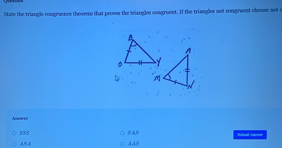 Question
State the triangle congruence theorem that proves the triangles congruent. If the triangles not congruent choose not c
Answer
SSS SAS Suhmit Answer
ASA AAS